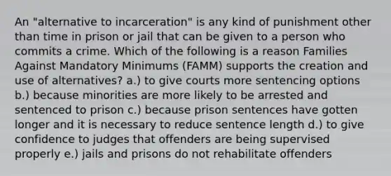 An "alternative to incarceration" is any kind of punishment other than time in prison or jail that can be given to a person who commits a crime. Which of the following is a reason Families Against Mandatory Minimums (FAMM) supports the creation and use of alternatives? a.) to give courts more sentencing options b.) because minorities are more likely to be arrested and sentenced to prison c.) because prison sentences have gotten longer and it is necessary to reduce sentence length d.) to give confidence to judges that offenders are being supervised properly e.) jails and prisons do not rehabilitate offenders