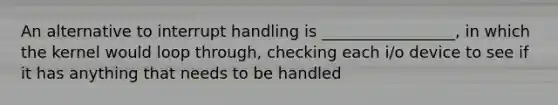 An alternative to interrupt handling is _________________, in which the kernel would loop through, checking each i/o device to see if it has anything that needs to be handled