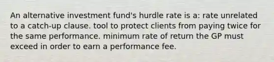 An alternative investment fund's hurdle rate is a: rate unrelated to a catch-up clause. tool to protect clients from paying twice for the same performance. minimum rate of return the GP must exceed in order to earn a performance fee.