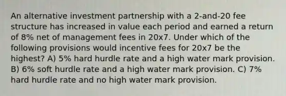 An alternative investment partnership with a 2-and-20 fee structure has increased in value each period and earned a return of 8% net of management fees in 20x7. Under which of the following provisions would incentive fees for 20x7 be the highest? A) 5% hard hurdle rate and a high water mark provision. B) 6% soft hurdle rate and a high water mark provision. C) 7% hard hurdle rate and no high water mark provision.