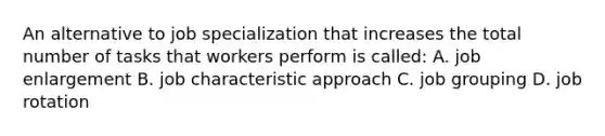 An alternative to job specialization that increases the total number of tasks that workers perform is called: A. job enlargement B. job characteristic approach C. job grouping D. job rotation