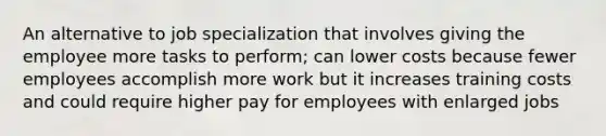 An alternative to job specialization that involves giving the employee more tasks to perform; can lower costs because fewer employees accomplish more work but it increases training costs and could require higher pay for employees with enlarged jobs