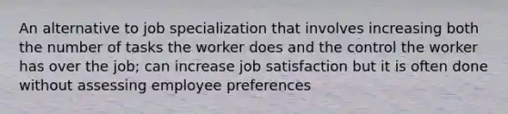 An alternative to job specialization that involves increasing both the number of tasks the worker does and the control the worker has over the job; can increase job satisfaction but it is often done without assessing employee preferences