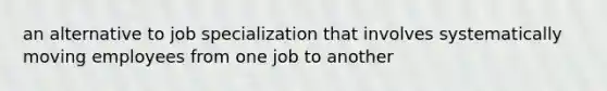 an alternative to job specialization that involves systematically moving employees from one job to another