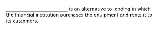 ___________________________ is an alternative to lending in which the financial institution purchases the equipment and rents it to its customers.