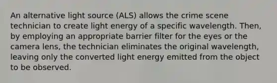 An alternative light source (ALS) allows the crime scene technician to create light energy of a specific wavelength. Then, by employing an appropriate barrier filter for the eyes or the camera lens, the technician eliminates the original wavelength, leaving only the converted light energy emitted from the object to be observed.