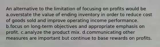 An alternative to the limitation of focusing on profits would be a.overstate the value of ending inventory in order to reduce cost of goods sold and improve operating income performance. b.focus on long-term objectives and appropriate emphasis on profit. c.analyze the product mix. d.communicating other measures are important but continue to base rewards on profits.