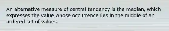 An alternative measure of central tendency is the median, which expresses the value whose occurrence lies in the middle of an ordered set of values.