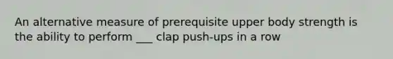 An alternative measure of prerequisite upper body strength is the ability to perform ___ clap push-ups in a row