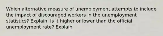 Which alternative measure of unemployment attempts to include the impact of discouraged workers in the unemployment statistics? Explain. Is it higher or lower than the official <a href='https://www.questionai.com/knowledge/kh7PJ5HsOk-unemployment-rate' class='anchor-knowledge'>unemployment rate</a>? Explain.