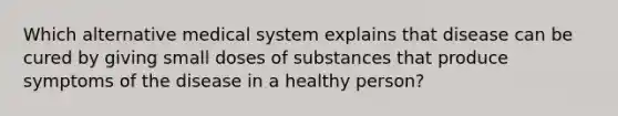 Which alternative medical system explains that disease can be cured by giving small doses of substances that produce symptoms of the disease in a healthy person?