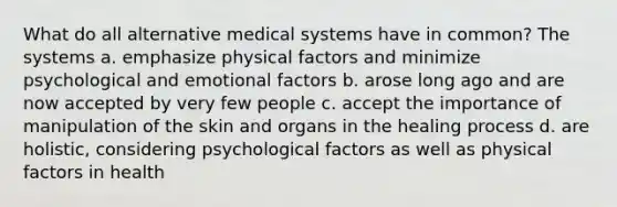 What do all alternative medical systems have in common? The systems a. emphasize physical factors and minimize psychological and emotional factors b. arose long ago and are now accepted by very few people c. accept the importance of manipulation of the skin and organs in the healing process d. are holistic, considering psychological factors as well as physical factors in health