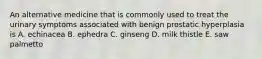 An alternative medicine that is commonly used to treat the urinary symptoms associated with benign prostatic hyperplasia is A. echinacea B. ephedra C. ginseng D. milk thistle E. saw palmetto