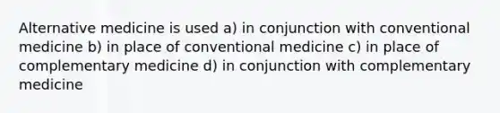 Alternative medicine is used a) in conjunction with conventional medicine b) in place of conventional medicine c) in place of complementary medicine d) in conjunction with complementary medicine