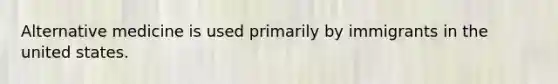 Alternative medicine is used primarily by immigrants in the united states.