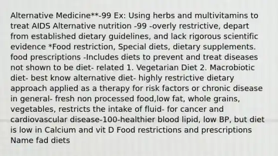 Alternative Medicine**-99 Ex: Using herbs and multivitamins to treat AIDS Alternative nutrition -99 -overly restrictive, depart from established dietary guidelines, and lack rigorous scientific evidence *Food restriction, Special diets, dietary supplements. food prescriptions -Includes diets to prevent and treat diseases not shown to be diet- related 1. Vegetarian Diet 2. Macrobiotic diet- best know alternative diet- highly restrictive dietary approach applied as a therapy for risk factors or chronic disease in general- fresh non processed food,low fat, whole grains, vegetables, restricts the intake of fluid- for cancer and cardiovascular disease-100-healthier blood lipid, low BP, but diet is low in Calcium and vit D Food restrictions and prescriptions Name fad diets