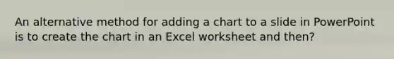 An alternative method for adding a chart to a slide in PowerPoint is to create the chart in an Excel worksheet and then?