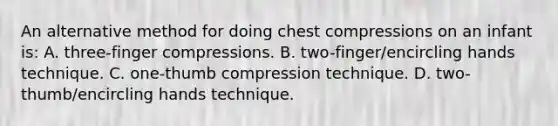 An alternative method for doing chest compressions on an infant is: A. three-finger compressions. B. two-finger/encircling hands technique. C. one-thumb compression technique. D. two-thumb/encircling hands technique.