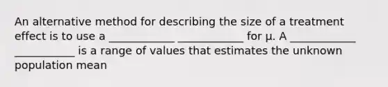 An alternative method for describing the size of a treatment effect is to use a ____________ ____________ for μ. A ____________ ___________ is a range of values that estimates the unknown population mean