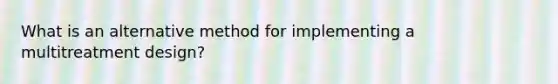 What is an alternative method for implementing a multitreatment design?