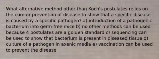 What alternative method other than Koch's postulates relies on the cure or prevention of disease to show that a specific disease is caused by a specific pathogen? a) introduction of a pathogenic bacterium into germ-free mice b) no other methods can be used because 4 postulates are a golden standard c) sequencing can be used to show that bacterium is present in diseased tissue d) culture of a pathogen in axenic media e) vaccination can be used to prevent the disease