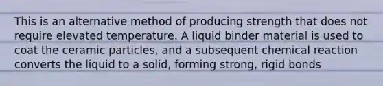 This is an alternative method of producing strength that does not require elevated temperature. A liquid binder material is used to coat the ceramic particles, and a subsequent chemical reaction converts the liquid to a solid, forming strong, rigid bonds