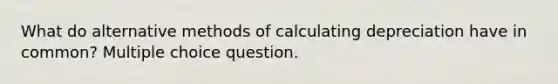 What do alternative methods of calculating depreciation have in common? Multiple choice question.