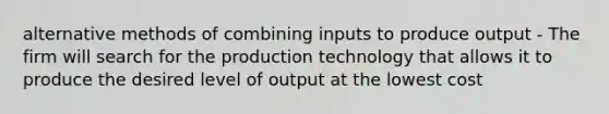 alternative methods of combining inputs to produce output - The firm will search for the production technology that allows it to produce the desired level of output at the lowest cost