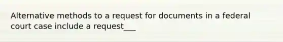 Alternative methods to a request for documents in a federal court case include a request___