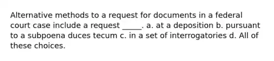 Alternative methods to a request for documents in a federal court case include a request _____. a. at a deposition b. pursuant to a subpoena duces tecum c. in a set of interrogatories d. All of these choices.