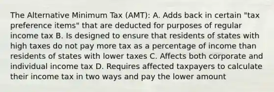 The Alternative Minimum Tax (AMT): A. Adds back in certain "tax preference items" that are deducted for purposes of regular income tax B. Is designed to ensure that residents of states with high taxes do not pay more tax as a percentage of income than residents of states with lower taxes C. Affects both corporate and individual income tax D. Requires affected taxpayers to calculate their income tax in two ways and pay the lower amount