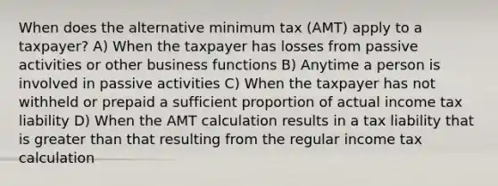 When does the alternative minimum tax (AMT) apply to a taxpayer? A) When the taxpayer has losses from passive activities or other business functions B) Anytime a person is involved in passive activities C) When the taxpayer has not withheld or prepaid a sufficient proportion of actual income tax liability D) When the AMT calculation results in a tax liability that is greater than that resulting from the regular income tax calculation