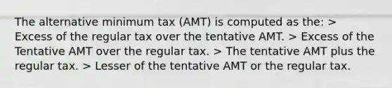 The alternative minimum tax (AMT) is computed as the: > Excess of the regular tax over the tentative AMT. > Excess of the Tentative AMT over the regular tax. > The tentative AMT plus the regular tax. > Lesser of the tentative AMT or the regular tax.