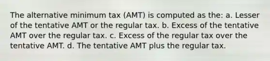 The alternative minimum tax (AMT) is computed as the: a. Lesser of the tentative AMT or the regular tax. b. Excess of the tentative AMT over the regular tax. c. Excess of the regular tax over the tentative AMT. d. The tentative AMT plus the regular tax.