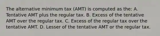 The alternative minimum tax (AMT) is computed as the: A. Tentative AMT plus the regular tax. B. Excess of the tentative AMT over the regular tax. C. Excess of the regular tax over the tentative AMT. D. Lesser of the tentative AMT or the regular tax.