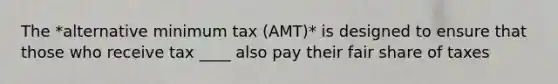 The *alternative minimum tax (AMT)* is designed to ensure that those who receive tax ____ also pay their fair share of taxes