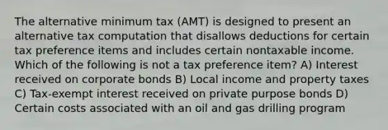 The alternative minimum tax (AMT) is designed to present an alternative tax computation that disallows deductions for certain tax preference items and includes certain nontaxable income. Which of the following is not a tax preference item? A) Interest received on corporate bonds B) Local income and property taxes C) Tax-exempt interest received on private purpose bonds D) Certain costs associated with an oil and gas drilling program