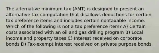 The alternative minimum tax (AMT) is designed to present an alternative tax computation that disallows deductions for certain tax preference items and includes certain nontaxable income. Which of the following is not a tax preference item? A) Certain costs associated with an oil and gas drilling program B) Local income and property taxes C) Interest received on corporate bonds D) Tax-exempt interest received on private purpose bonds