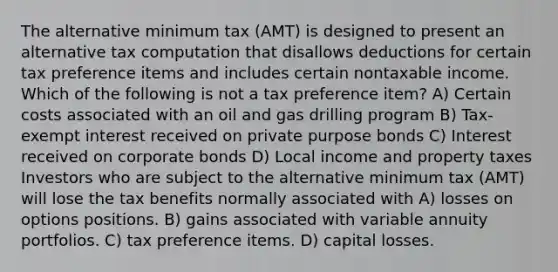 The alternative minimum tax (AMT) is designed to present an alternative tax computation that disallows deductions for certain tax preference items and includes certain nontaxable income. Which of the following is not a tax preference item? A) Certain costs associated with an oil and gas drilling program B) Tax-exempt interest received on private purpose bonds C) Interest received on corporate bonds D) Local income and property taxes Investors who are subject to the alternative minimum tax (AMT) will lose the tax benefits normally associated with A) losses on options positions. B) gains associated with variable annuity portfolios. C) tax preference items. D) capital losses.