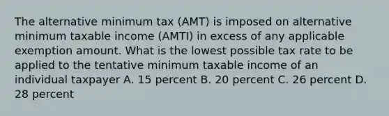 The alternative minimum tax (AMT) is imposed on alternative minimum taxable income (AMTI) in excess of any applicable exemption amount. What is the lowest possible tax rate to be applied to the tentative minimum taxable income of an individual taxpayer A. 15 percent B. 20 percent C. 26 percent D. 28 percent