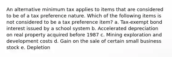 An alternative minimum tax applies to items that are considered to be of a tax preference nature. Which of the following items is not considered to be a tax preference item? a. Tax-exempt bond interest issued by a school system b. Accelerated depreciation on real property acquired before 1987 c. Mining exploration and development costs d. Gain on the sale of certain small business stock e. Depletion