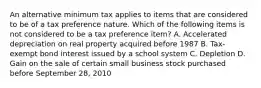 An alternative minimum tax applies to items that are considered to be of a tax preference nature. Which of the following items is not considered to be a tax preference item? A. Accelerated depreciation on real property acquired before 1987 B. Tax-exempt bond interest issued by a school system C. Depletion D. Gain on the sale of certain small business stock purchased before September 28, 2010