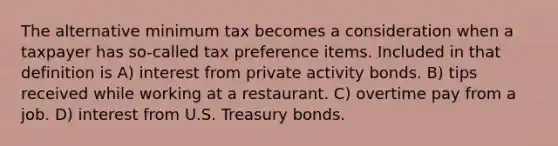 The alternative minimum tax becomes a consideration when a taxpayer has so-called tax preference items. Included in that definition is A) interest from private activity bonds. B) tips received while working at a restaurant. C) overtime pay from a job. D) interest from U.S. Treasury bonds.