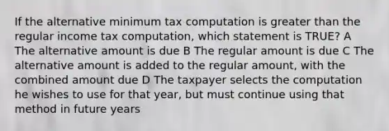 If the alternative minimum tax computation is greater than the regular income tax computation, which statement is TRUE? A The alternative amount is due B The regular amount is due C The alternative amount is added to the regular amount, with the combined amount due D The taxpayer selects the computation he wishes to use for that year, but must continue using that method in future years