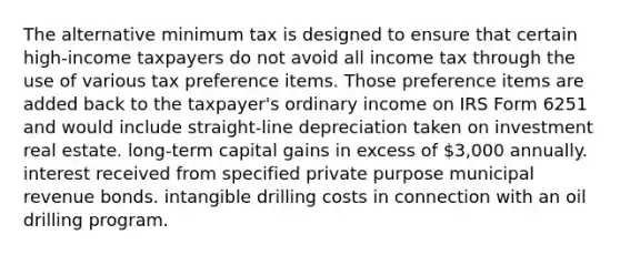 The alternative minimum tax is designed to ensure that certain high-income taxpayers do not avoid all income tax through the use of various tax preference items. Those preference items are added back to the taxpayer's ordinary income on IRS Form 6251 and would include straight-line depreciation taken on investment real estate. long-term capital gains in excess of 3,000 annually. interest received from specified private purpose municipal revenue bonds. intangible drilling costs in connection with an oil drilling program.