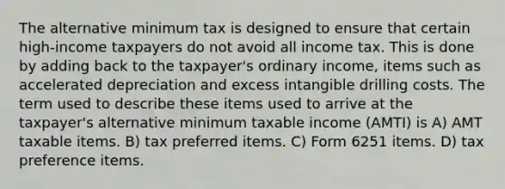 The alternative minimum tax is designed to ensure that certain high-income taxpayers do not avoid all income tax. This is done by adding back to the taxpayer's ordinary income, items such as accelerated depreciation and excess intangible drilling costs. The term used to describe these items used to arrive at the taxpayer's alternative minimum taxable income (AMTI) is A) AMT taxable items. B) tax preferred items. C) Form 6251 items. D) tax preference items.