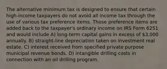 The alternative minimum tax is designed to ensure that certain high-income taxpayers do not avoid all income tax through the use of various tax preference items. Those preference items are added back to the taxpayer's ordinary income on IRS Form 6251 and would include A) long-term capital gains in excess of 3,000 annually. B) straight-line depreciation taken on investment real estate. C) interest received from specified private purpose municipal revenue bonds. D) intangible drilling costs in connection with an oil drilling program.