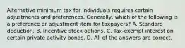 Alternative minimum tax for individuals requires certain adjustments and preferences. Generally, which of the following is a preference or adjustment item for taxpayers? A. Standard deduction. B. Incentive stock options. C. Tax-exempt interest on certain private activity bonds. D. All of the answers are correct.