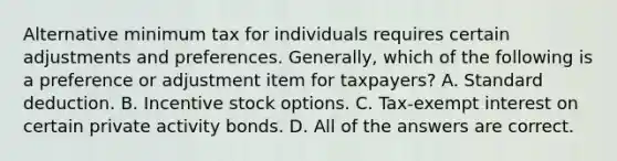 Alternative minimum tax for individuals requires certain adjustments and preferences. Generally, which of the following is a preference or adjustment item for taxpayers? A. Standard deduction. B. Incentive stock options. C. Tax-exempt interest on certain private activity bonds. D. All of the answers are correct.