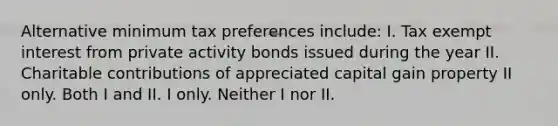 Alternative minimum tax preferences include: I. Tax exempt interest from private activity bonds issued during the year II. Charitable contributions of appreciated capital gain property II only. Both I and II. I only. Neither I nor II.